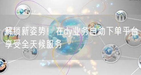 解锁新姿势！在dy业务自助下单平台享受全天候服务