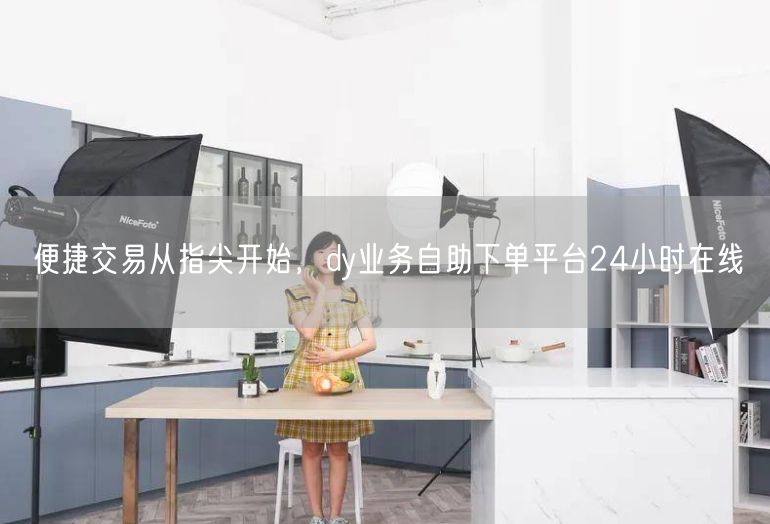 便捷交易从指尖开始，dy业务自助下单平台24小时在线